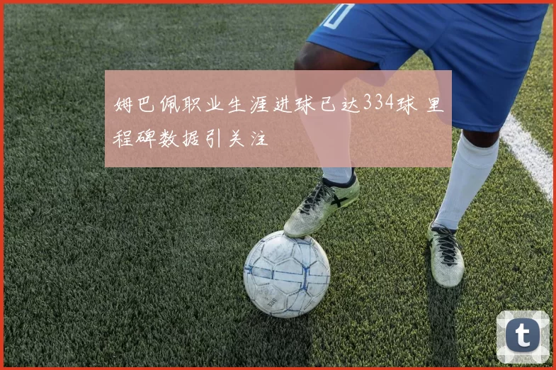 姆巴佩职业生涯进球已达334球 里程碑数据引关注