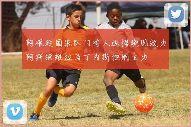 阿根廷国家队门将人选揭晓现效力阿斯顿维拉马丁内斯担纲主力