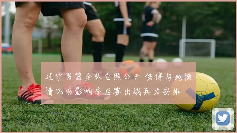 辽宁男篮全队合照公开 伤停与轮换情况或影响季后赛出战兵力安排