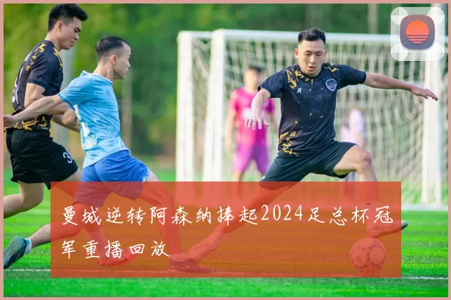 曼城逆转阿森纳捧起2024足总杯冠军重播回放