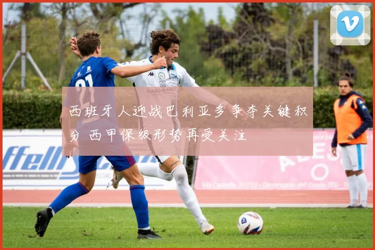 西班牙人迎战巴利亚多争夺关键积分 西甲保级形势再受关注