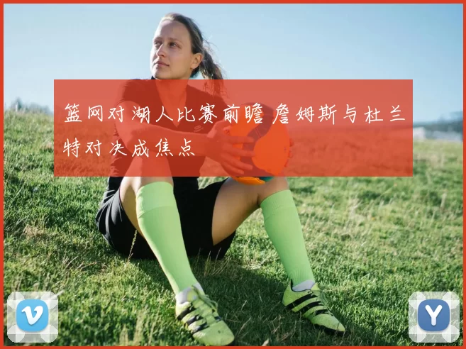 篮网对湖人比赛前瞻 詹姆斯与杜兰特对决成焦点