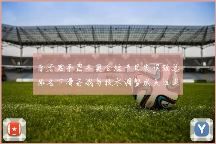 李子君平昌冬奥会短节目失误致总排名下滑备战与技术调整成关注点