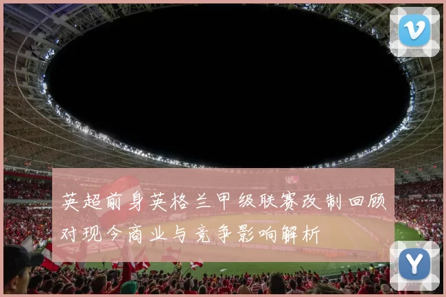 英超前身英格兰甲级联赛改制回顾对现今商业与竞争影响解析