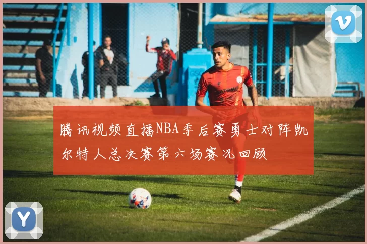 腾讯视频直播NBA季后赛勇士对阵凯尔特人总决赛第六场赛况回顾