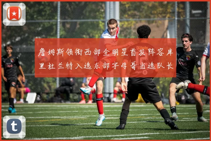 詹姆斯领衔西部全明星首发阵容库里杜兰特入选东部字母哥当选队长