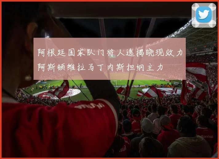 阿根廷国家队门将人选揭晓现效力阿斯顿维拉马丁内斯担纲主力