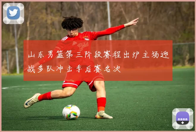 山东男篮第三阶段赛程出炉主场迎战多队冲击季后赛名次