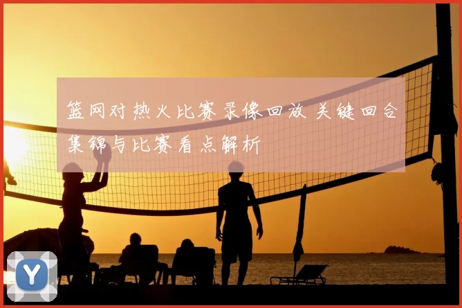 篮网对热火比赛录像回放 关键回合集锦与比赛看点解析