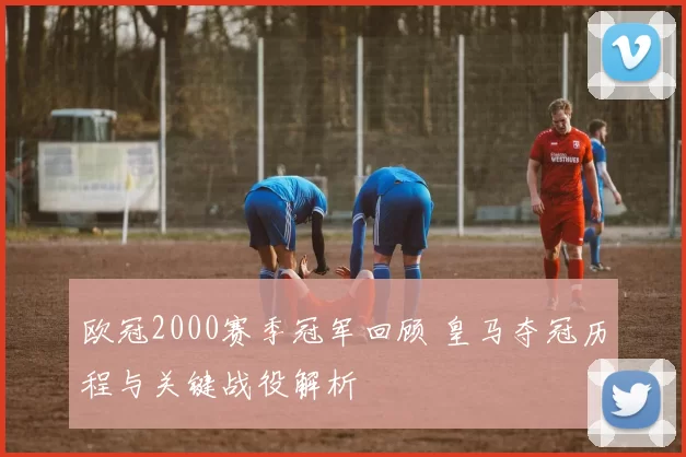 欧冠2000赛季冠军回顾 皇马夺冠历程与关键战役解析
