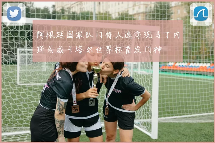 阿根廷国家队门将人选浮现马丁内斯或成卡塔尔世界杯首发门神