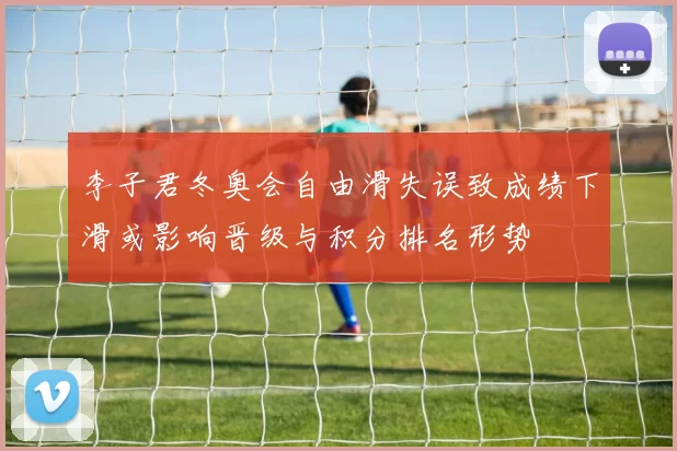 李子君冬奥会自由滑失误致成绩下滑或影响晋级与积分排名形势