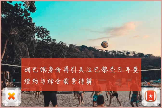 姆巴佩身价再引关注巴黎圣日耳曼续约与转会前景待解