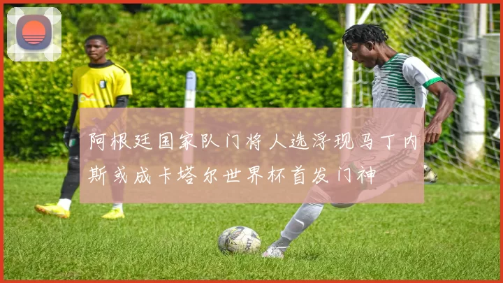 阿根廷国家队门将人选浮现马丁内斯或成卡塔尔世界杯首发门神