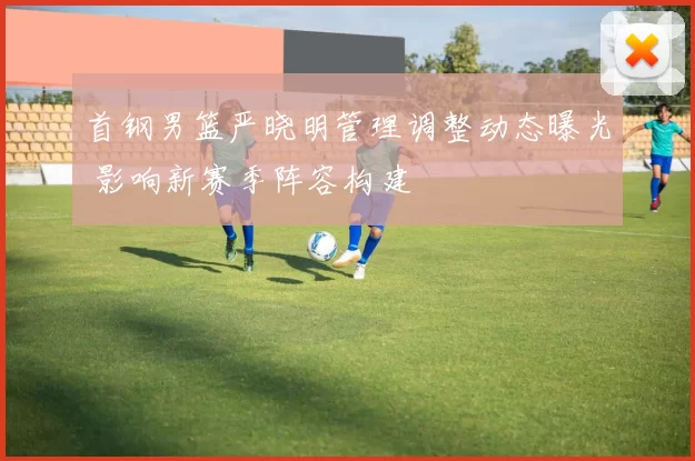 首钢男篮严晓明管理调整动态曝光 影响新赛季阵容构建
