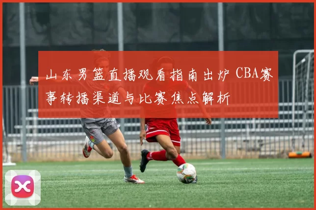 山东男篮直播观看指南出炉 CBA赛事转播渠道与比赛焦点解析