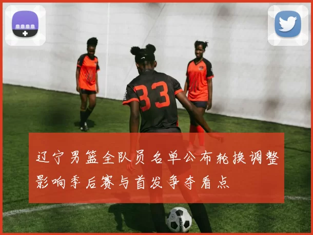 辽宁男篮全队员名单公布轮换调整影响季后赛与首发争夺看点