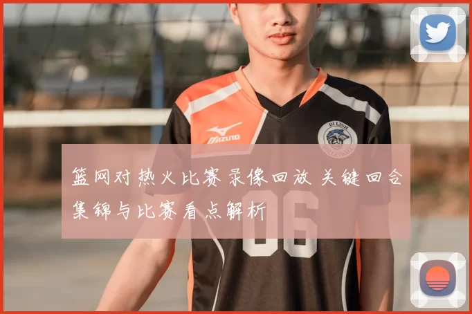 篮网对热火比赛录像回放 关键回合集锦与比赛看点解析