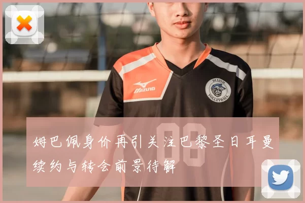 姆巴佩身价再引关注巴黎圣日耳曼续约与转会前景待解