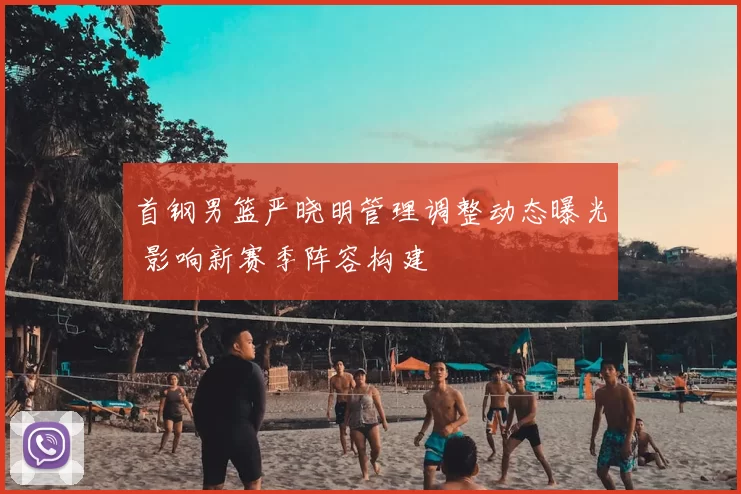 首钢男篮严晓明管理调整动态曝光 影响新赛季阵容构建