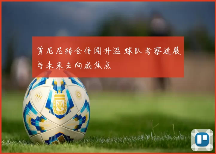 贾尼尼转会传闻升温 球队考察进展与未来去向成焦点