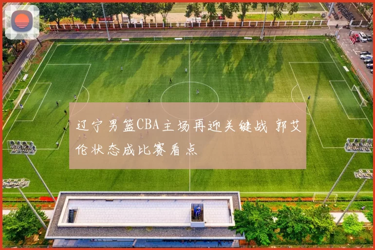 辽宁男篮CBA主场再迎关键战 郭艾伦状态成比赛看点