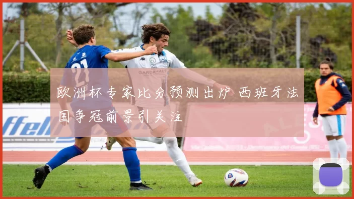 欧洲杯专家比分预测出炉 西班牙法国争冠前景引关注