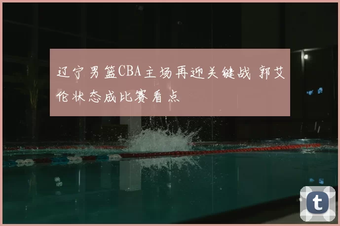 辽宁男篮CBA主场再迎关键战 郭艾伦状态成比赛看点