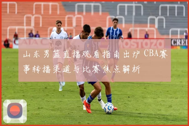 山东男篮直播观看指南出炉 CBA赛事转播渠道与比赛焦点解析