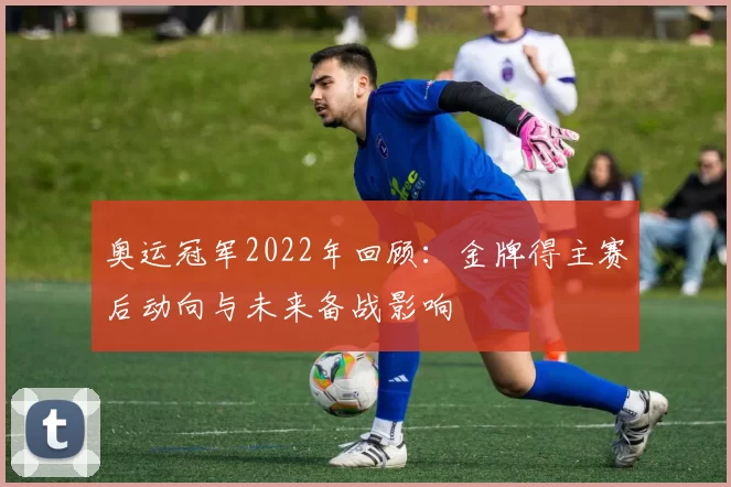 奥运冠军2022年回顾:金牌得主赛后动向与未来备战影响