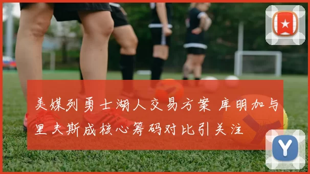 美媒列勇士湖人交易方案 库明加与里夫斯成核心筹码对比引关注