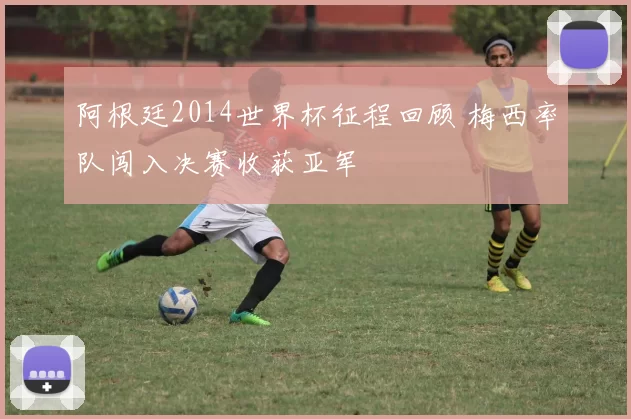 阿根廷2014世界杯征程回顾 梅西率队闯入决赛收获亚军