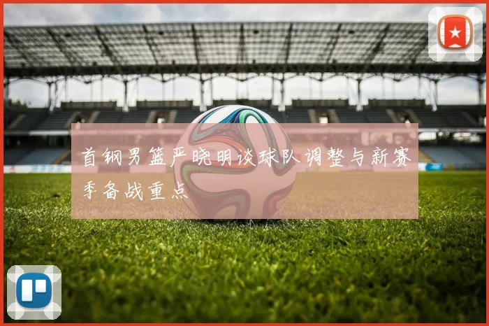 首钢男篮严晓明谈球队调整与新赛季备战重点