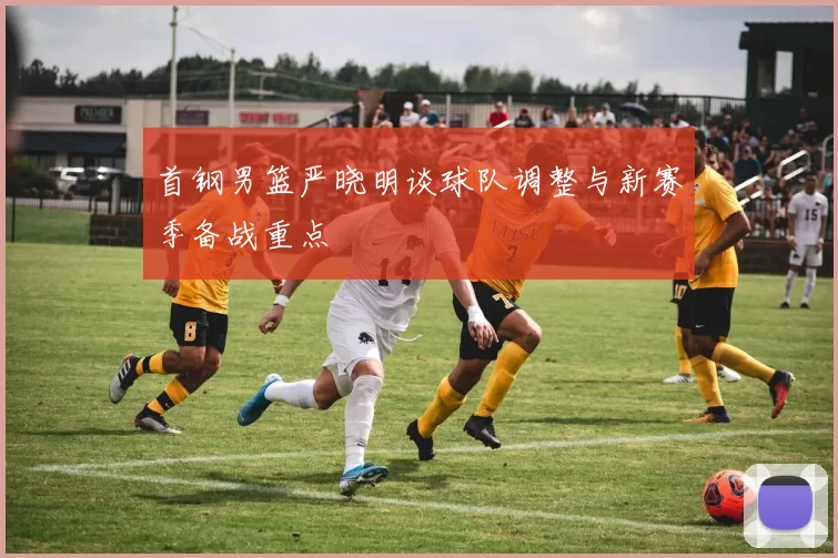 首钢男篮严晓明谈球队调整与新赛季备战重点